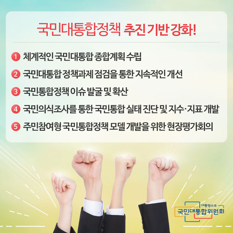 국민대통합정책 추진 기반 강화! 1. 체계적인 국민대통합 종합계획 수립 2. 국민대통합 정책과제 점검을 통한 지속적인 개선 3. 국민통합정책 이슈 발굴 및 확산 4. 국민의식조사를 통한 국민통합 실태 진단 및 지수·지표 개발 5. 주민참여형 국민통합정책 모델 개발을 위한 현장평가회의 