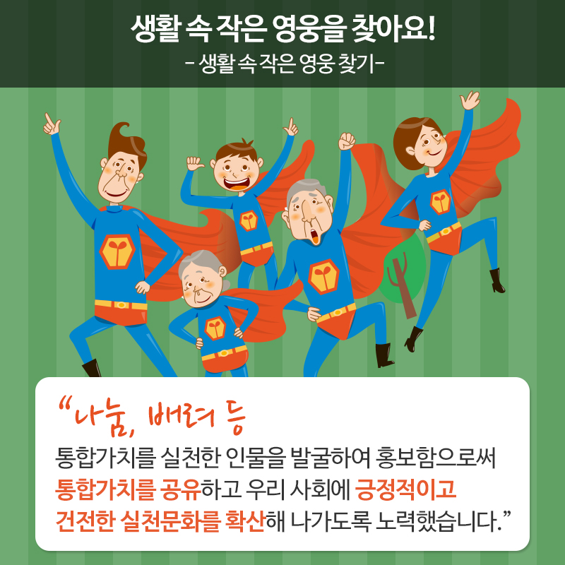 생활 속 작은 영웅을 찾아요! 생활 속 작은 영웅 찾기 나눔, 배려 등 통합가치를 실천한 인물을 발굴하여 홍보함으로써 통합가치를 공유하고 우리 사회에 긍정적이고 건전한 실천문화를 확산해 나가도록 노력했습니다.