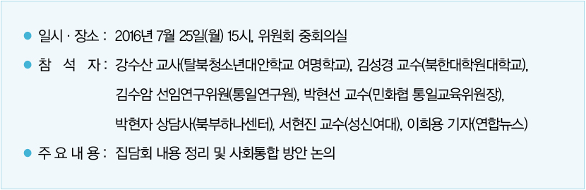 일시 및 장소 : 2016년 7월 25일(월) 15시, 위원회 중회의실｜참석자 : 강수산 교사(탈북청소년대안학교 여명학교), 김성경 교수(북한대학원대학교), 김수암 선임연구위원(통일연구원), 박현선 교수(민화협 통일교육위원장), 박현자 상담사(북부하나센터), 서현진 교수(성신여대), 이희용 기자(연합뉴스)｜주요내용 : 집담회 내용 정리 및 사회통합 방안 논의