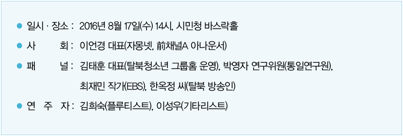 일시 및 장소 : 2016년 8월 17일(수) 14시, 시민청 바스락홀｜사회 : 이언경 대표(자몽넷, 前채널A 아나운서)｜패널 : 김태훈 대표(탈북청소년 그룹홈 운영), 박영자 연구위원(통일연구원), 최재민 작가(EBS), 한옥정 씨(탈북 방송인)｜연주자 : 김희숙(플루티스트), 이성우(기타리스트)