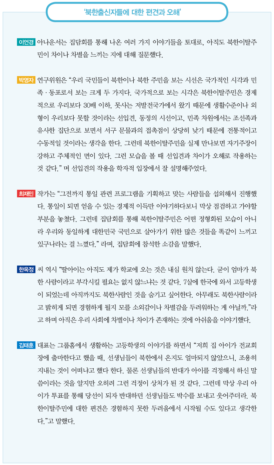 북한출신자들에 대한 편견과 오해｜이언경 아나운서는 집담회를 통해 나온 여러 가지 이야기들을 토대로, 아직도 북한이탈주민이 차이나 차별을 느끼는 지에 대해 질문했다.
박영자 연구위원은 “우리 국민들이 북한이나 북한 주민을 보는 시선은 국가적인 시각과 민족·동포로서 보는 크게 두 가지다. 국가적으로 보는 시각은 북한이탈주민은 경제적으로 우리보다 30배 이하, 못사는 저발전국가에서 왔기 때문에 생활수준이나 외형이 우리보다 못할 것이라는 선입견, 동정의 시선이고, 민족 차원에서는 조선족과 유사한 집단으로 보면서 서구 문물과의 접촉점이 상당히 낮기 때문에 전통적이고 수동적일 것이라는 생각을 한다. 그런데 북한이탈주민을 실제 만나보면 자기주장이 강하고 주체적인 면이 있다. 그런 모습을 볼 때 선입견과 차이가 오해로 작용하는 것 같다.” 며 선입견의 작용을 학자적 입장에서 잘 설명해주었다.
최재민 작가는 “그전까지 통일 관련 프로그램을 기획하고 맞는 사람들을 섭외해서 진행했다. 통일이 되면 얻을 수 있는 경제적 이득만 이야기하다보니 막상 점검하고 가야할 부분을 놓쳤다. 그런데 집담회를 통해 북한이탈주민은 어떤 정형화된 모습이 아니라 우리와 동일하게 대한민국 국민으로 살아가기 위한 많은 것들을 똑같이 느끼고 있구나라는 걸 느꼈다.” 라며, 집담회에 참석한 소감을 말했다.
한옥정 씨 역시 “딸아이는 아직도 제가 학교에 오는 것은 내심 원치 않는다. 굳이 엄마가 북한 사람이라고 부각시킬 필요는 없지 않느냐는 것 같다. 7살에 한국에 와서 고등학생이 되었는데 아직까지도 북한사람인 것을 숨기고 싶어한다. 아무래도 북한사람이라고 밝히게 되면 경험하게 될지 모를 소외감이나 차별감을 두려워하는 게 아닐까.”라고 하며 아직은 우리 사회에 차별이나 차이가 존재하는 것에 아쉬움을 이야기했다.
김태훈 대표는 그룹홈에서 생활하는 고등학생의 이야기를 하면서 “저희 집 아이가 전교회장에 출마한다고 했을 때, 선생님들이 북한에서 온지도 얼마되지 않았으니, 조용히 지내는 것이 어떠냐고 했다 한다. 물론 선생님들의 반대가 아이를 걱정해서 하신 말씀이라는 것을 알지만 오히려 그런 걱정이 상처가 된 것 같다. 그런데 막상 우리 아이가 투표를 통해 당선이 되자 반대하던 선생님들도 박수를 보내고 웃어주더라. 북한이탈주민에 대한 편견은 경험하지 못한 두려움에서 시작될 수도 있다고 생각한다.”고 말했다.