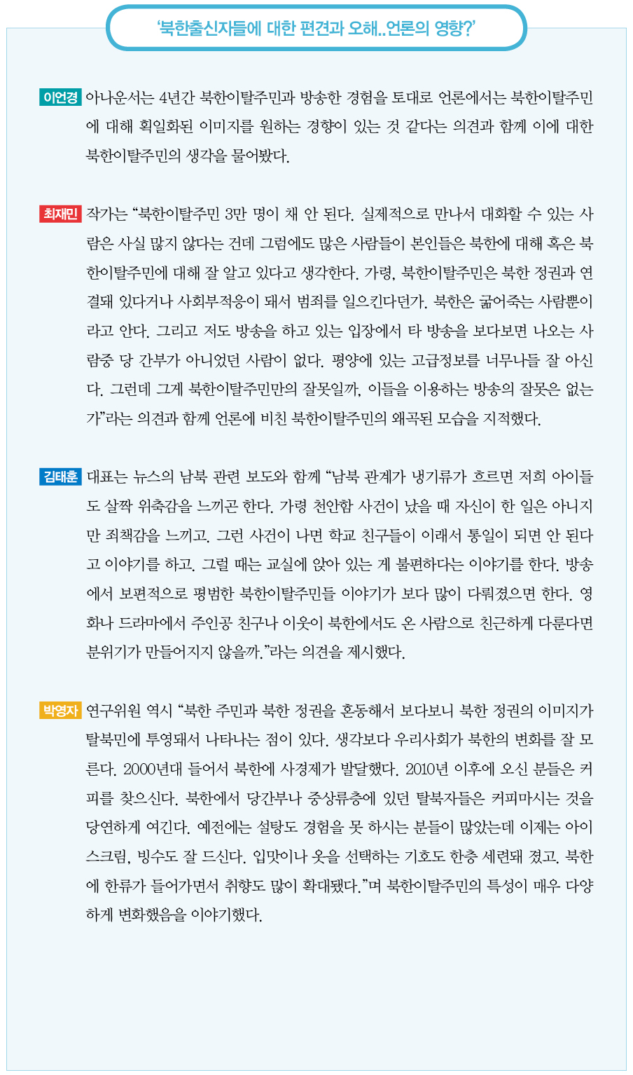 북한출신자들에 대한 편견과 오해..언론의 영향?｜이언경 아나운서는 4년간 북한이탈주민과 방송한 경험을 토대로 언론에서는 북한이탈주민에 대해 획일화된 이미지를 원하는 경향이 있는 것 같다는 의견과 함께 이에 대한 북한이탈주민의 생각을 물어봤다.
최재민 작가는 “북한이탈주민 3만 명이 채 안 된다. 실제적으로 만나서 대화할 수 있는 사람은 사실 많지 않다는 건데 그럼에도 많은 사람들이 본인들은 북한에 대해 혹은 북한이탈주민에 대해 잘 알고 있다고 생각한다. 가령, 북한이탈주민은 북한 정권과 연결돼 있다거나 사회부적응이 돼서 범죄를 일으킨다던가. 북한은 굶어죽는 사람뿐이라고 안다. 그리고 저도 방송을 하고 있는 입장에서 타 방송을 보다보면 나오는 사람중 당 간부가 아니었던 사람이 없다. 평양에 있는 고급정보를 너무나들 잘 아신다. 그런데 그게 북한이탈주민만의 잘못일까, 이들을 이용하는 방송의 잘못은 없는가”라는 의견과 함께 언론에 비친 북한이탈주민의 왜곡된 모습을 지적했다.
김태훈 대표는 뉴스의 남북 관련 보도와 함께 “남북 관계가 냉기류가 흐르면 저희 아이들도 살짝 위축감을 느끼곤 한다. 가령 천안함 사건이 났을 때 자신이 한 일은 아니지만 죄책감을 느끼고. 그런 사건이 나면 학교 친구들이 이래서 통일이 되면 안 된다고 이야기를 하고. 그럴 때는 교실에 앉아 있는 게 불편하다는 이야기를 한다. 방송에서 보편적으로 평범한 북한이탈주민들 이야기가 보다 많이 다뤄졌으면 한다. 영화나 드라마에서 주인공 친구나 이웃이 북한에서도 온 사람으로 친근하게 다룬다면 분위기가 만들어지지 않을까.”라는 의견을 제시했다.
박영자 연구위원 역시 “북한 주민과 북한 정권을 혼동해서 보다보니 북한 정권의 이미지가 탈북민에 투영돼서 나타나는 점이 있다. 생각보다 우리사회가 북한의 변화를 잘 모른다. 2000년대 들어서 북한에 사경제가 발달했다. 2010년 이후에 오신 분들은 커피를 찾으신다. 북한에서 당간부나 중상류층에 있던 탈북자들은 커피마시는 것을 당연하게 여긴다. 예전에는 설탕도 경험을 못 하시는 분들이 많았는데 이제는 아이스크림, 빙수도 잘 드신다. 입맛이나 옷을 선택하는 기호도 한층 세련돼 졌고. 북한에 한류가 들어가면서 취향도 많이 확대됐다.”며 북한이탈주민의 특성이 매우 다양하게 변화했음을 이야기했다.