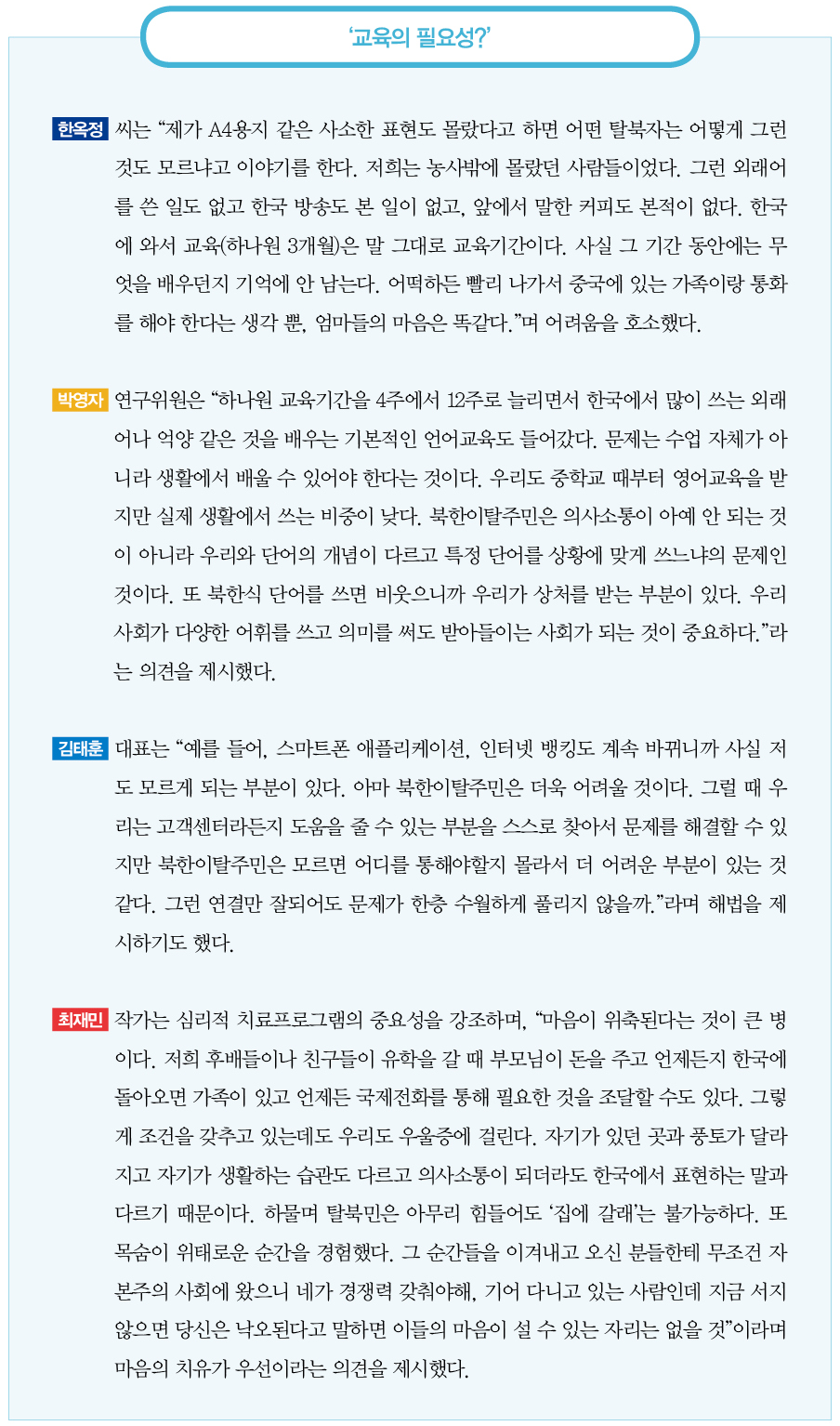 교육의 필요성?｜한옥정 씨는 “제가 A4용지 같은 사소한 표현도 몰랐다고 하면 어떤 탈북자는 어떻게 그런 것도 모르냐고 이야기를 한다. 저희는 농사밖에 몰랐던 사람들이었다. 그런 외래어를 쓴 일도 없고 한국 방송도 본 일이 없고, 앞에서 말한 커피도 본적이 없다. 한국에 와서 교육(하나원 3개월)은 말 그대로 교육기간이다. 사실 그 기간 동안에는 무엇을 배우던지 기억에 안 남는다. 어떡하든 빨리 나가서 중국에 있는 가족이랑 통화를 해야 한다는 생각 뿐, 엄마들의 마음은 똑같다.”며 어려움을 호소했다.
박영자 연구위원은 “하나원 교육기간을 4주에서 12주로 늘리면서 한국에서 많이 쓰는 외래어나 억양 같은 것을 배우는 기본적인 언어교육도 들어갔다. 문제는 수업 자체가 아니라 생활에서 배울 수 있어야 한다는 것이다. 우리도 중학교 때부터 영어교육을 받지만 실제 생활에서 쓰는 비중이 낮다. 북한이탈주민은 의사소통이 아예 안 되는 것이 아니라 우리와 단어의 개념이 다르고 특정 단어를 상황에 맞게 쓰느냐의 문제인 것이다. 또 북한식 단어를 쓰면 비웃으니까 우리가 상처를 받는 부분이 있다. 우리 사회가 다양한 어휘를 쓰고 의미를 써도 받아들이는 사회가 되는 것이 중요하다.”라는 의견을 제시했다.
김태훈 대표는 “예를 들어, 스마트폰 애플리케이션, 인터넷 뱅킹도 계속 바뀌니까 사실 저도 모르게 되는 부분이 있다. 아마 북한이탈주민은 더욱 어려울 것이다. 그럴 때 우리는 고객센터라든지 도움을 줄 수 있는 부분을 스스로 찾아서 문제를 해결할 수 있지만 북한이탈주민은 모르면 어디를 통해야할지 몰라서 더 어려운 부분이 있는 것 같다. 그런 연결만 잘되어도 문제가 한층 수월하게 풀리지 않을까.”라며 해법을 제시하기도 했다.
최재민 작가는 심리적 치료프로그램의 중요성을 강조하며, “마음이 위축된다는 것이 큰 병이다. 저희 후배들이나 친구들이 유학을 갈 때 부모님이 돈을 주고 언제든지 한국에 돌아오면 가족이 있고 언제든 국제전화를 통해 필요한 것을 조달할 수도 있다. 그렇게 조건을 갖추고 있는데도 우리도 우울증에 걸린다. 자기가 있던 곳과 풍토가 달라지고 자기가 생활하는 습관도 다르고 의사소통이 되더라도 한국에서 표현하는 말과 다르기 때문이다. 하물며 탈북민은 아무리 힘들어도 ‘집에 갈래’는 불가능하다. 또 목숨이 위태로운 순간을 경험했다. 그 순간들을 이겨내고 오신 분들한테 무조건 자본주의 사회에 왔으니 네가 경쟁력 갖춰야해, 기어 다니고 있는 사람인데 지금 서지 않으면 당신은 낙오된다고 말하면 이들의 마음이 설 수 있는 자리는 없을 것”이라며 마음의 치유가 우선이라는 의견을 제시했다.