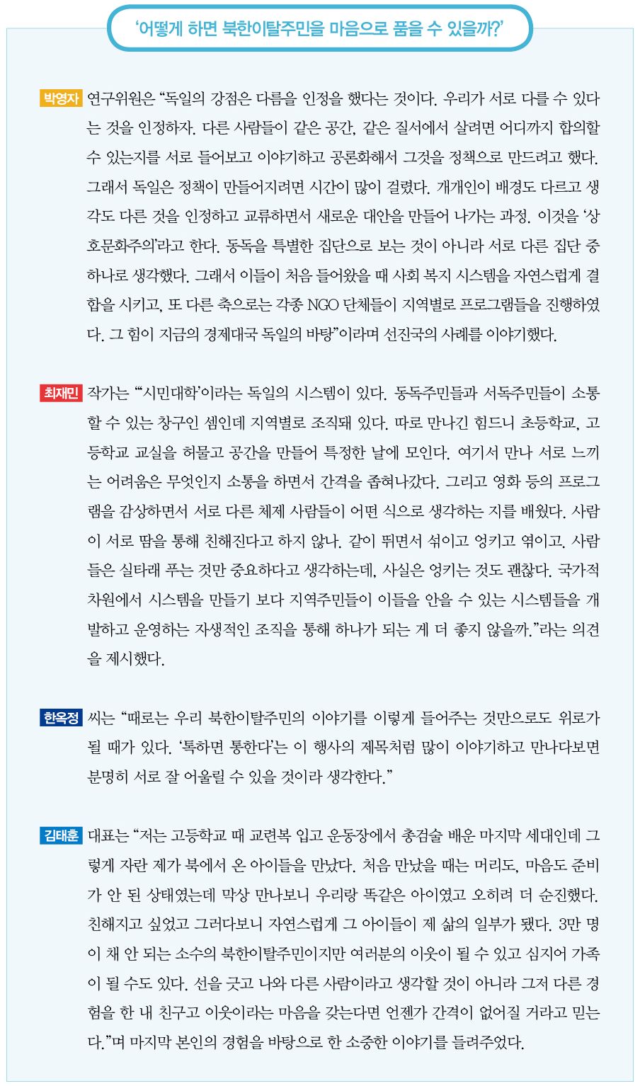 어떻게 하면 북한이탈주민을 마음으로 품을 수 있을까?｜박영자 연구위원은 “독일의 강점은 다름을 인정을 했다는 것이다. 우리가 서로 다를 수 있다는 것을 인정하자. 다른 사람들이 같은 공간, 같은 질서에서 살려면 어디까지 합의할 수 있는지를 서로 들어보고 이야기하고 공론화해서 그것을 정책으로 만드려고 했다. 그래서 독일은 정책이 만들어지려면 시간이 많이 걸렸다. 개개인이 배경도 다르고 생각도 다른 것을 인정하고 교류하면서 새로운 대안을 만들어 나가는 과정. 이것을 ‘상호문화주의’라고 한다. 동독을 특별한 집단으로 보는 것이 아니라 서로 다른 집단 중 하나로 생각했다. 그래서 이들이 처음 들어왔을 때 사회 복지 시스템을 자연스럽게 결합을 시키고, 또 다른 축으로는 각종 NGO 단체들이 지역별로 프로그램들을 진행하였다. 그 힘이 지금의 경제대국 독일의 바탕”이라며 선진국의 사례를 이야기했다.
최재민 작가는 “‘시민대학’이라는 독일의 시스템이 있다. 동독주민들과 서독주민들이 소통할 수 있는 창구인 셈인데 지역별로 조직돼 있다. 따로 만나긴 힘드니 초등학교, 고등학교 교실을 허물고 공간을 만들어 특정한 날에 모인다. 여기서 만나 서로 느끼는 어려움은 무엇인지 소통을 하면서 간격을 좁혀나갔다. 그리고 영화 등의 프로그램을 감상하면서 서로 다른 체제 사람들이 어떤 식으로 생각하는 지를 배웠다. 사람이 서로 땀을 통해 친해진다고 하지 않나. 같이 뛰면서 섞이고 엉키고 엮이고. 사람들은 실타래 푸는 것만 중요하다고 생각하는데, 사실은 엉키는 것도 괜찮다. 국가적 차원에서 시스템을 만들기 보다 지역주민들이 이들을 안을 수 있는 시스템들을 개발하고 운영하는 자생적인 조직을 통해 하나가 되는 게 더 좋지 않을까.”라는 의견을 제시했다.
한옥정 씨는 “때로는 우리 북한이탈주민의 이야기를 이렇게 들어주는 것만으로도 위로가 될 때가 있다. ‘톡하면 통한다’는 이 행사의 제목처럼 많이 이야기하고 만나다보면 분명히 서로 잘 어울릴 수 있을 것이라 생각한다.”
김태훈 대표는 “저는 고등학교 때 교련복 입고 운동장에서 총검술 배운 마지막 세대인데 그렇게 자란 제가 북에서 온 아이들을 만났다. 처음 만났을 때는 머리도, 마음도 준비가 안 된 상태였는데 막상 만나보니 우리랑 똑같은 아이였고 오히려 더 순진했다. 친해지고 싶었고 그러다보니 자연스럽게 그 아이들이 제 삶의 일부가 됐다. 3만 명이 채 안 되는 소수의 북한이탈주민이지만 여러분의 이웃이 될 수 있고 심지어 가족이 될 수도 있다. 선을 긋고 나와 다른 사람이라고 생각할 것이 아니라 그저 다른 경험을 한 내 친구고 이웃이라는 마음을 갖는다면 언젠가 간격이 없어질 거라고 믿는다.”며 마지막 본인의 경험을 바탕으로 한 소중한 이야기를 들려주었다.