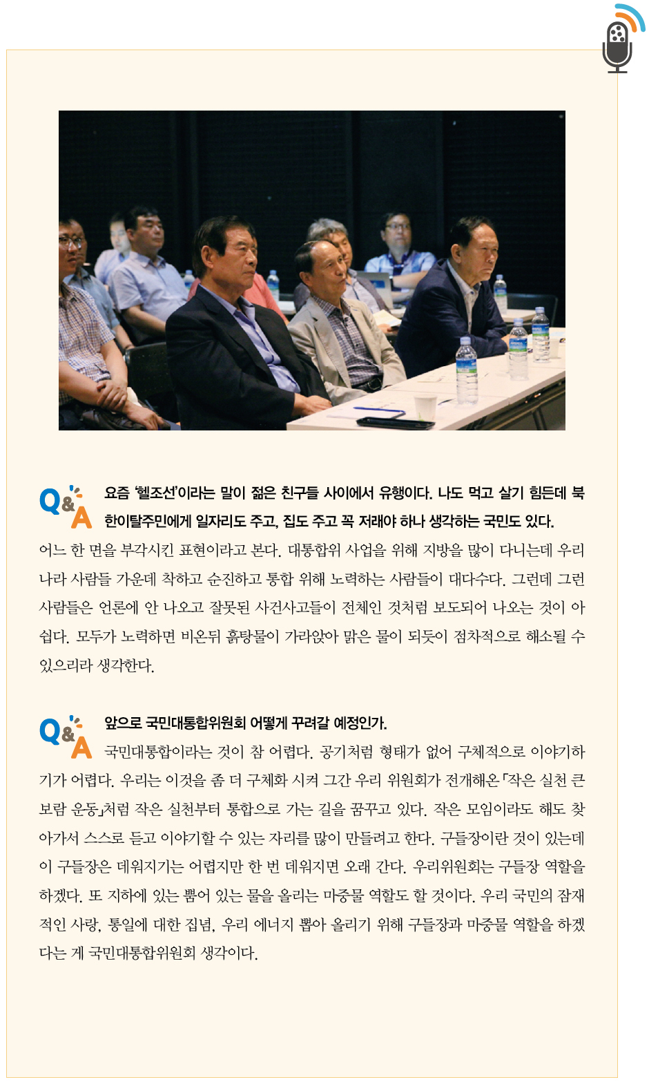 한광옥 위원장과의 대담2｜Q.요즘 ‘헬조선’이라는 말이 젊은 친구들 사이에서 유행이다. 나도 먹고 살기 힘든데 북한이탈주민에게 일자리도 주고, 집도 주고 꼭 저래야 하나 생각하는 국민도 있다.
A.어느 한 면을 부각시킨 표현이라고 본다. 대통합위 사업을 위해 지방을 많이 다니는데 우리나라 사람들 가운데 착하고 순진하고 통합 위해 노력하는 사람들이 대다수다. 그런데 그런 사람들은 언론에 안 나오고 잘못된 사건사고들이 전체인 것처럼 보도되어 나오는 것이 아쉽다. 모두가 노력하면 비온뒤 흙탕물이 가라앉아 맑은 물이 되듯이 점차적으로 해소될 수 있으리라 생각한다.
Q.앞으로 국민대통합위원회 어떻게 꾸려갈 예정인가.
A.국민대통합이라는 것이 참 어렵다. 공기처럼 형태가 없어 구체적으로 이야기하기가 어렵다. 우리는 이것을 좀 더 구체화 시켜 그간 우리 위원회가 전개해온 「작은 실천 큰보람 운동」처럼 작은 실천부터 통합으로 가는 길을 꿈꾸고 있다. 작은 모임이라도 해도 찾아가서 스스로 듣고 이야기할 수 있는 자리를 많이 만들려고 한다. 구들장이란 것이 있는데 이 구들장은 데워지기는 어렵지만 한 번 데워지면 오래 간다. 우리위원회는 구들장 역할을 하겠다. 또 지하에 있는 뿜어 있는 물을 올리는 마중물 역할도 할 것이다. 우리 국민의 잠재적인 사랑, 통일에 대한 집념, 우리 에너지 뽑아 올리기 위해 구들장과 마중물 역할을 하겠다는 게 국민대통합위원회 생각이다.