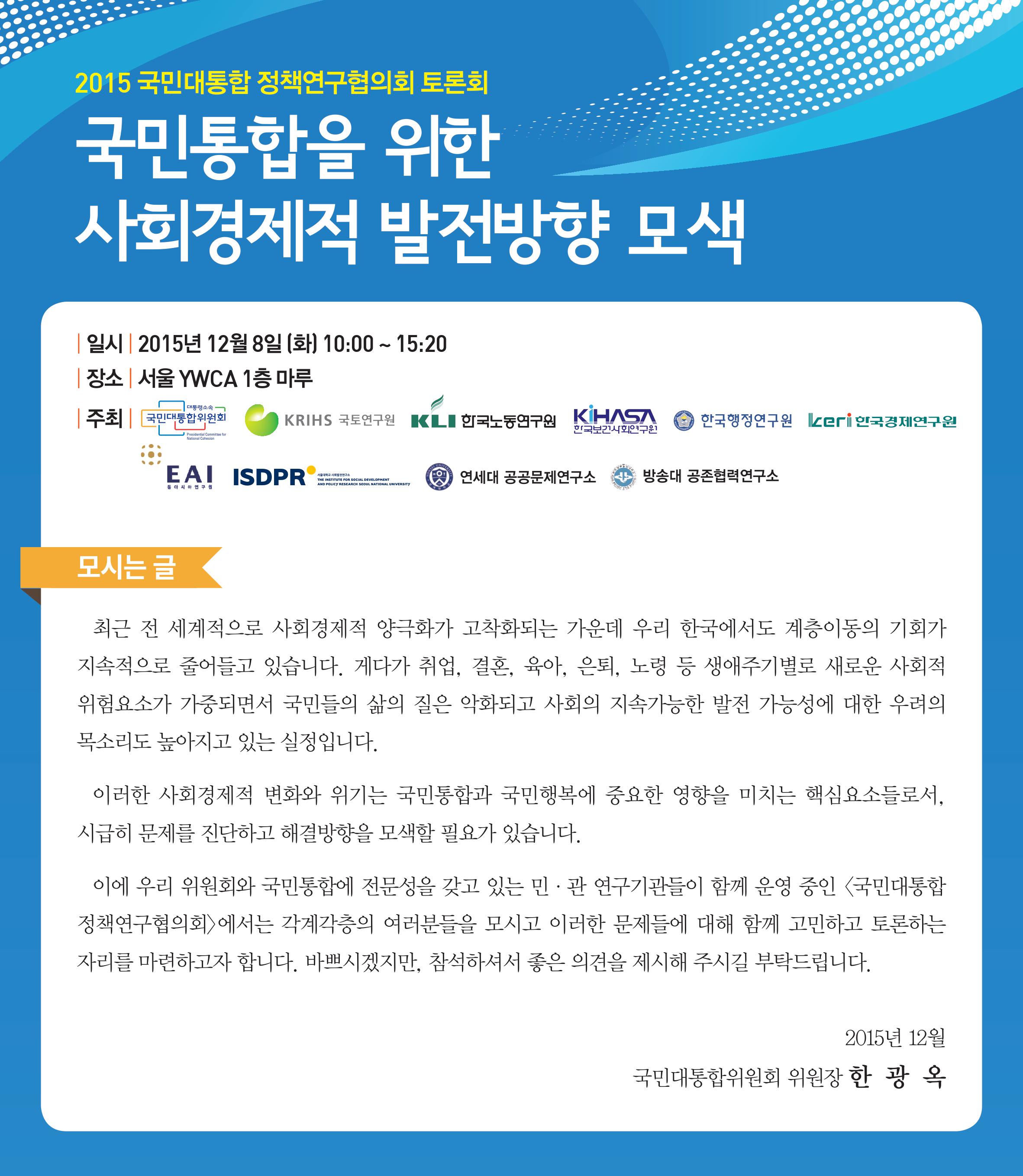 2015 국민대통합 정책연구협의회 토론회 국민통합을 위한 사회경제적 발전방향 모색 일시: 2015년 12월 8일(화) 10:00~15:20 장소: 서울 YMCA 1층 마루 주최: 대통령소속국민대통합위원회, 국토연구원, 한국노동연구원, 한국보건사회연구원, 한국행정연구원, 한국경제연구원, 동아시아연구원, 서울대학교 사회발전연구소, 연세대 공공문제연구소, 방송대 공존협력연구소 모시는 글: 최근 전 세계적으로 사회경제적 양극화가 고착화되는 가운데 우리 한국에서도 계층이동의 기회가 지속적으로 줄어들고 있습니다. 게다가 취업, 결혼, 육아, 은퇴, 노령 등 생애주기별로 새로운 사회적 위험요소가 가중되면서 국민들의 삶의 질은 악화되고 사회의 지속가능한 발전 가능성에 대한 우려의 목소리도 높아지고 있는 실정입니다. 이러한 사회경제적 변화와 위기는 국민통합과 국민행복에 중요한 영향을 미치는 핵심요소들로서, 시급히 문제를 진단하고 해결발향을 모색할 필요가 있습니다. 이에 우리 위원회와 국민통합에 전문성을 갖고 있는 민관 연구기관들이 함께 운영 중인 국민대통합 정책연구협의회에서는 각계각층의 여러분들을 모시고 이러한 문제들에 대해 함께 고민하고 토론하는 자리를 마련하고자 합니다. 바쁘시겠지만, 참석하셔서 좋은 의경을 제시해 주시길 부탁드립니다. 2015년 12월 국민대통합위원회 위원장 한광옥