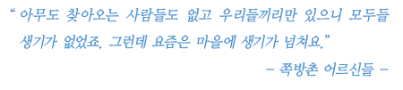 아무도 찾아오는 사람들도 없고 우리들끼리만 있으니 모두들 생기가 없었죠. 그런데 요즘은 마을에 생기가 넘쳐요. -쪽방촌 어르신들-