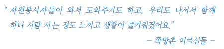 자원봉사자들이 와서 도와주기도 하고, 우리도 나서서 함께 하니 사람 사는 정도 느껴지고 생활이 즐거워졌어요. -쪽방촌 어르신들-