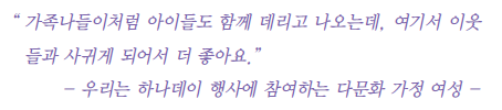 가족나들이처럼 아이들도 함께 데리고 나오는데, 여기서 이웃들과 사귀게 되어서 더 좋아요. -우리는 하나데이 행사에 참여하는 다문화 가정 여성-