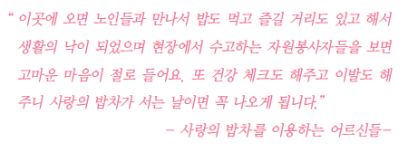 이곳에 오면 노인들과 만나서 밥도 먹고 즐길 거리도 있고 해서 생활의 낙이 되었으며 현장에서 수고하는 자원봉사자들을 보면 고마운 마음이 절로 들어요. 또 건강 체크도 해주고 이발도 해주니 사랑의 밥차가 서는 날이면 꼭 나오게 됩니다. -사랑의 밥차를 이용하는 어르신들-