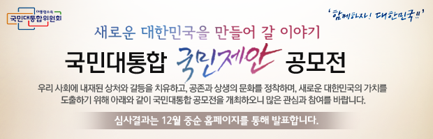 새로운 대한민국을 만들어 갈 이야기 국민대통합 국민제안 공모전 우리 사회에 내재된 상처와 치유하고, 공존과 상생의 문화를 정착하며, 새로운 대한민국의 가치를 도출하기 위해 아래와 같이 국민대통합 공모전을 개최하오니 많은 관심과 참여를 바랍니다. 심사결과는 12월 중순 홈페이지를 통해 발표합니다.