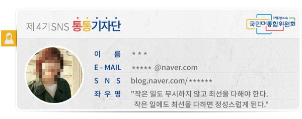 대통령소속 국민대통합위원회 제4기 SNS 통통기자단 이름 이○○ E-MAIL *** SNS blog.naver.com/cr8020 좌우명 작은 일도 무시하지 않고 최선을 다해야 한다. 작은 일에도 최선을 다하면 정성스럽게 된다.