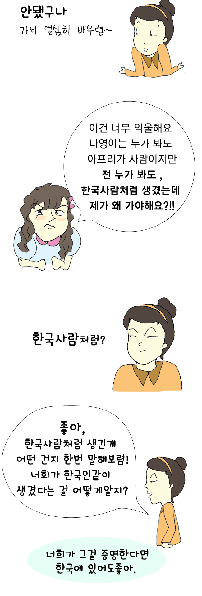 선생님:안됐구나 가서 열심히 배우렴~ 신혜은:이건 너무 억울해요 나영이는 누가 봐도 아프리카 사람이지만 전 누가 봐도, 한국사람처럼 생겼는데 제가 왜 가야해요?!! 선생님:한국사람처럼? 좋아, 한국사람처럼 생긴게 어떤 건지 한번 말해보렴! 너희가 한국인같이 생겼다는 걸 어떻게 알지? 너희가 그걸 증명한다면 한국에 있어도 좋아. 신혜은:일단..검은 머리에... 선생님:땡! 일본인들도 검은 머리가 많아! 게다가 얼마전엔 빨간머리라서 고민인 한국인도 TV에 나왔었지. 동수:그럼..노란 피부색? 선생님:햐~! 넌, 니 피부가 노래보이니? 동수:황..황인종..이랬는데.. 선생님:너희들 잘들어 한국인의 생김새를 정확하게 말 할 수 있는 사람은 세상에 아무도 없어. 가족끼리도 쌍꺼풀이 있는 사람 없는 사람이 있어 하지만, 모두 가족이지. 따라서, 생김새로 한국인을 말하는 건 바보 같은 소리야. 생긴걸론 증명 못했으니 어서 따라와요~ 선생님이 공항까지 배웅해줄거에요. 영배,동수,혜은:(무릎꿇고 울며빌며)선생님 제발요 가고 싶지 않아요 선생님:좋아~너희가 정 가기 싫다면 선생님과 반 아이들이 모두 너희와 있겠다는 동의서를 써주면돼 하지만, 아무래도 나영이는 써주지 않을 것 같은데? 맞지? 그러니 포기하렴. 어서 가자!! 경찰관:수고하십니다, 선생님 이 아이들인가요? 선생님:아 네, 오셨어요? 영배,동수,혜은:경...경찰관!!! 선생님:아이들이 안가려고 버티네요 좀 도와주세요 경찰관:이 놈들 비행기 시간 늦겠다 어서가자 영배,동수,혜은:(서럽게 울며)흐엉엉 말도 안돼~~ 영배:이건 말도 안돼요 전 한국인이에요!! 단 한번도, 한국인이 아니라고 생각한 적이 없다구요! 선생님:흥, 어디서 많이 듣던 소리구나~ 나영:난 한국에서 태어났고 여기서 살꺼야. 내가 한국인이 아니라고 생각해본적 없어!! 영배:쳇!! 그게 말로 되냐 아프리카로 가버려 영배,동수,혜은:... 선생님:자~ 내리거라, 다왔단다. 영배,동수,혜은:으앙~~~~~ 나영아빠:이 아이들인가요? 영배,동수,혜은:어..나..나영아 선생님:너희 사정을 듣고 나영이 아버님께서 특별히 기회를 주고싶다고 하셨어. 그래서, 공항으로 가기전에 마지막으로 들렀단다. 자! 나영아~ 같이 지내게 해달라는 동의서에 서명 해줄거니? (고개를 젓는 나영) 혜은:나영아 너무 미안해 그동안 우리가 한 말 용서해줘 동수:너네 나라로 가라는 말이 이런 건지 정말 몰랐어 미안해 용서해줘~ 나영:아직, 마음이 안좋지만..동의서에 사인은 할게요. 사람은 누구나 실수를 한다고 아버지께서 말씀하셨어요. 선생님:아니~아니?! 나영아~ 얘네들은 실수가 아니라 너를 의도적으로 괴롭힌거야. 그러니 용서안해도 돼!! 영배,동수,혜은:으악~선생님 왜 이러세요 선생님:흠...나영이는 용서할지 몰라도 난 아니야. 너희가 우리반 아이들 중에 또 누구를 괴롭히고 상처줄지 어떻게 알겠어? 영배,동수,혜은:아니에요!! 아니에요!! 절대!! 절대!! 여기서 살게해주세요!! 네?!! 제발 용서해주세요 선생님:정그렇다면...좋아! 이번 학예회 때 나영이와 함께 넷이 같은 조를 하도록해요. 그때 발표를 보고 결정할거에요. 물론, 그 전에 나영이가 허락해줘야겠지? 나영이는 아무 잘못도 없는데 너희를 위하는 것이니, 영배,동수,혜은:나..나영아.. 나영:네, 그렇게 할게요 선생님. 영배,동수,혜은:고마워 나영아 선생님:너희들 오늘을 명심해, 태어나는 곳은 제비뽑기 같은거야 본인이 선택할 수 없는 것이지. 한국인인지 아닌지는 본인 마음이 아는거야 겉모습이 아니라! 너희들 지켜보겠어! 몇주 후 자! 이번에는 3학년 5반 친구들이 준비한 가나 전통춤 특별공연이 있겠습니다~ (가나 전통춤을 추는 나영아빠와 나영,영배,동수,혜은) 아림:우와~ 나영이네 아버지 완전 멋지시다~!! 나영:저도 더이상 제가 부끄럽지 않아요! 자랑스러워요! 선생님:화합된 너희들 모습이 정말 아름답구나~ 고마워, 얘들아 앞으로도 편견없이 자라다오