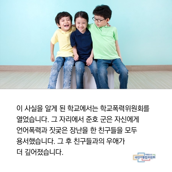 이 사실을 알게 된 학교에서는 학교폭력위원회를 열었습니다. 하지만 준호 군은 그 자리에서 자신에게 언어폭력과 짓궂은 장난을 한 친구 모두를 용서했습니다. 그 후 친구들과의 우애가 깊어졌습니다.